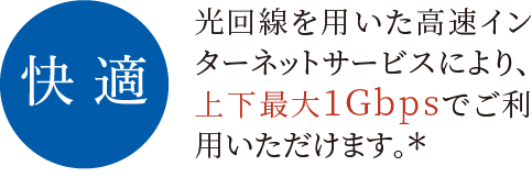 快適 光回線を用いた高速インターネットサービスにより、上下最大1Gbpsでご利用いただけます。