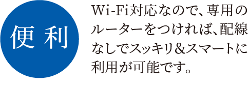 便利 Wi-Fi対応なので、専用のルーターをつければ、配線なしでスッキリ＆スマートに利用が可能です。