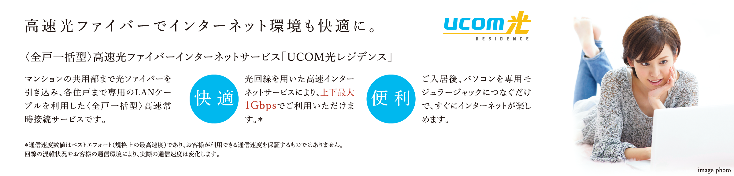 高速光ファイバーでインターネット環境も快適に。〈全戸一括型〉高速光ファイバーインターネットサービス「UCOM光レジデンス」マンションの共用部まで光ファイバーを引き込み、各住戸まで専用のLANケーブルを利用した〈全戸一括型〉高速常時接続サービスです。 ご入居後、パソコンを専用モジュラージャックにつなぐだけで、すぐにインターネットが楽しめます。*通信速度数値はベストエフォート(規格上の最高速度)であり、お客様が利用できる通信速度を保証するものではありません。回線の混雑状況やお客様の通信環境により、実際の通信速度は変化します。