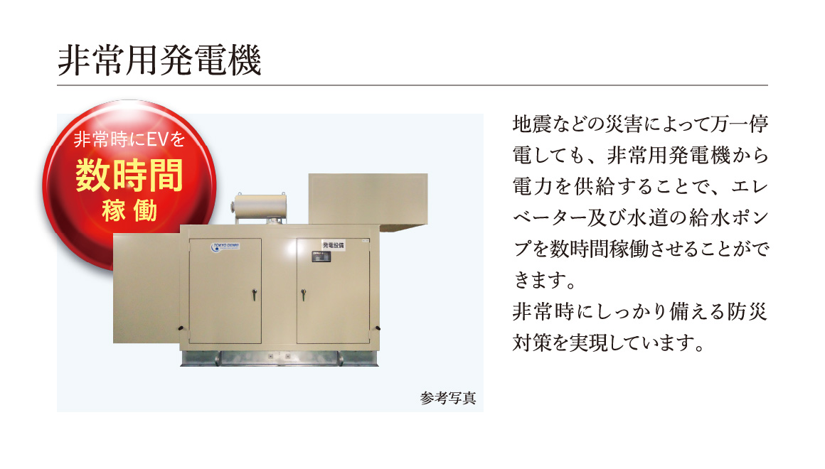 非常用発電機,地震などの災害によって万一停電しても、非常用発電機から電力を供給することで、エレベーター及び水道の給水ポンプを数時間稼働させることができます。非常時にしっかり備える防災対策を実現しています。