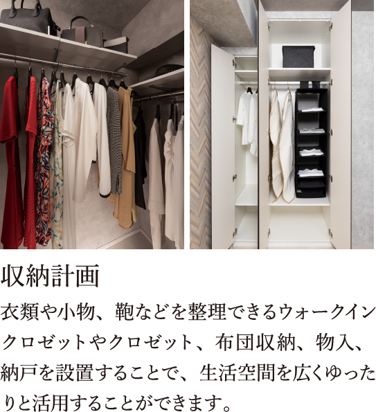 衣類や小物、鞄などを整理できるウォークインクロゼットやクロゼット、布団収納、物入、納戸を設置することで、生活空間を広くゆったりと活用することができます。