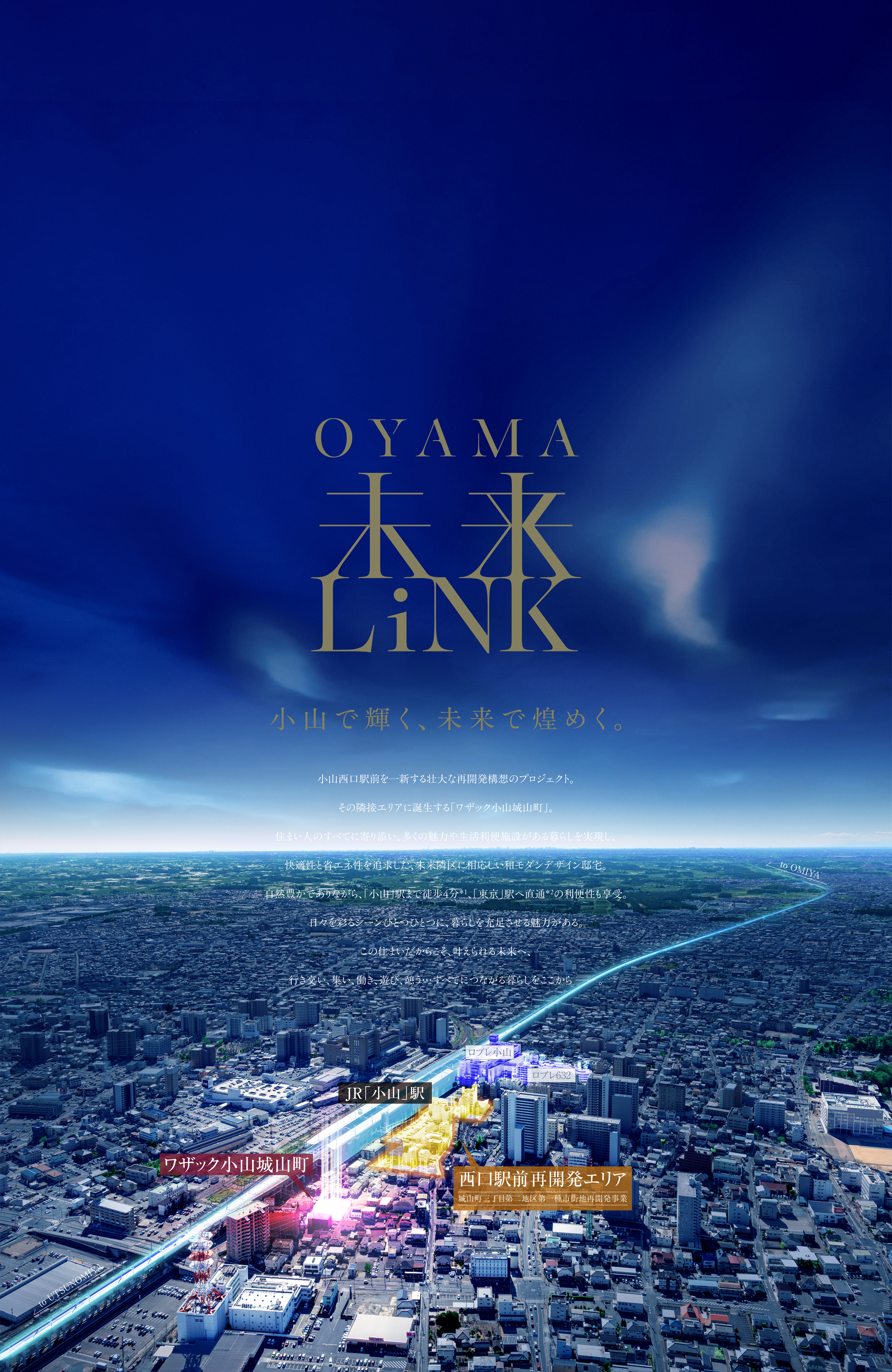 OYAMA未来LINK 小山で輝く、未来で煌めく小山西口駅前を一新する壮大な再開発構想のプロジェクト。
その隣接エリアに誕生する「ワザック小山城山町」。住まい人のすべてに寄り添い、多くの魅力や生活利便施設がある暮らしを実現し、快適性と省エネ性を追求した、未来隣区に相応しい和モダンデザイン邸宅。自然豊かでありながら、「小山」駅まで徒歩4分*1、「東京」駅へ直通*2の利便性も享受。日々を彩るシーンひとつひとつに、暮らしを充足させる魅力がある。
この住まいだからこそ、叶えられる未来へ、行き交い、集い、働き、遊び、憩う…すべてにつながる暮らしをここから−。