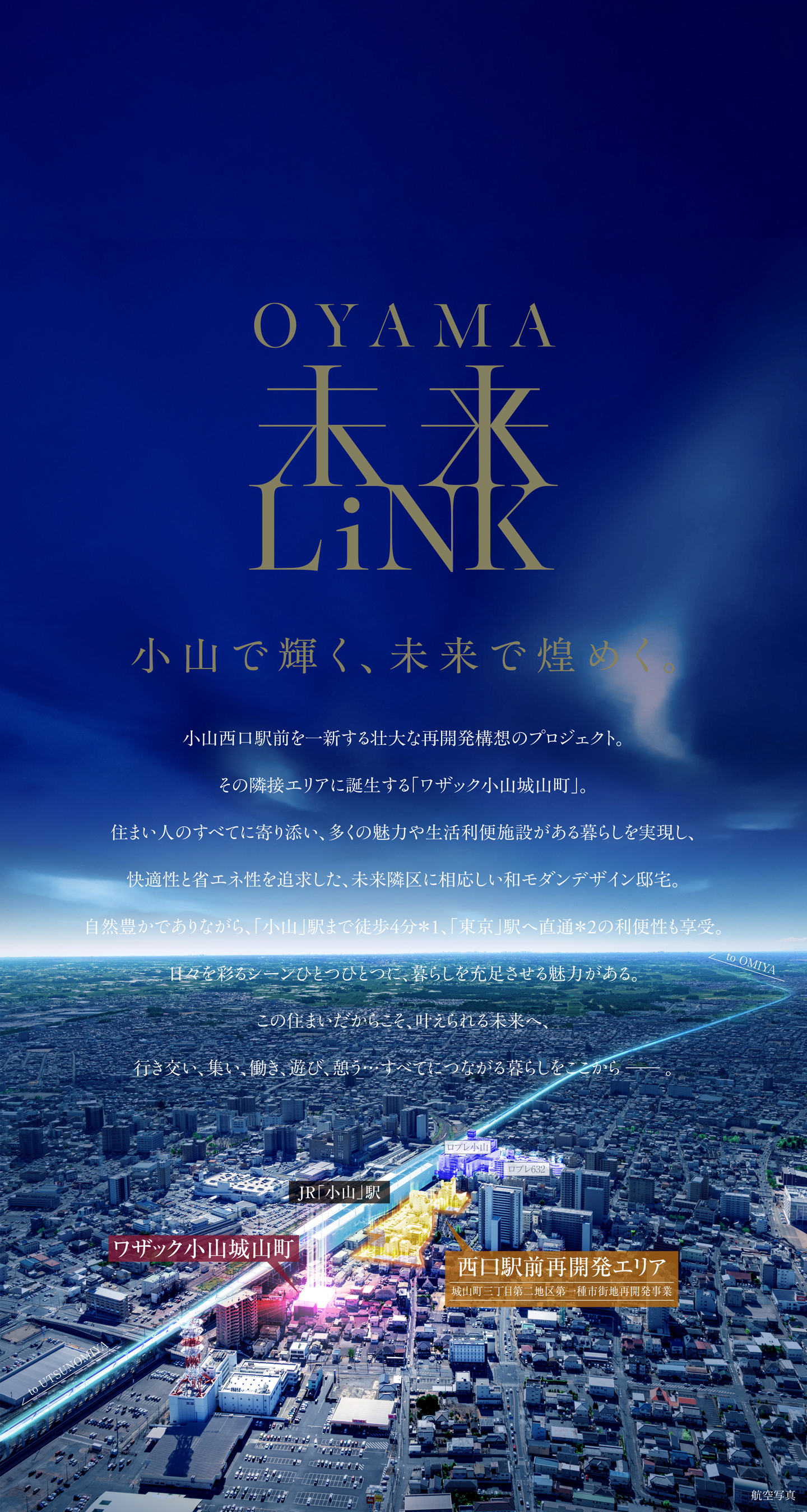 OYAMA未来LINK 小山で輝く、未来で煌めく小山西口駅前を一新する壮大な再開発構想のプロジェクト。
その隣接エリアに誕生する「ワザック小山城山町」。住まい人のすべてに寄り添い、多くの魅力や生活利便施設がある暮らしを実現し、快適性と省エネ性を追求した、未来隣区に相応しい和モダンデザイン邸宅。自然豊かでありながら、「小山」駅まで徒歩4分*1、「東京」駅へ直通*2の利便性も享受。日々を彩るシーンひとつひとつに、暮らしを充足させる魅力がある。
この住まいだからこそ、叶えられる未来へ、行き交い、集い、働き、遊び、憩う…すべてにつながる暮らしをここから−。