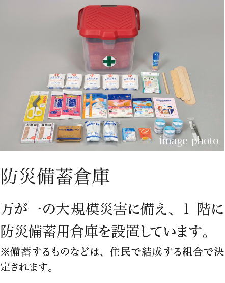防災備蓄倉庫 万が一の大規模災害に備え、1階に防災備蓄用倉庫を設置しています。※備蓄するものなどは、住民で結成する組合で決定されます。