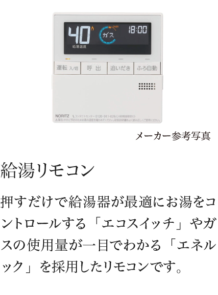 給湯リモコン 押すだけで給湯器が最適にお湯をコントロールする「エコスイッチ」やガスの使用量が一目でわかる「エネルック」を採用したリモコンです。