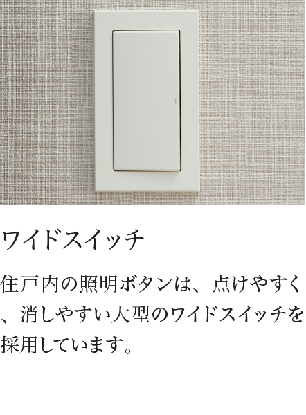 ワイドスイッチ 住戸内の照明ボタンは、点けやすく、消しやすい大型のワイドスイッチを採用しています。