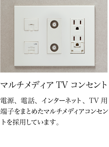 マルチメディアTVコンセント 電源、電話、インターネット、TV用端子をまとめたマルチメディアコンセントを採用しています。