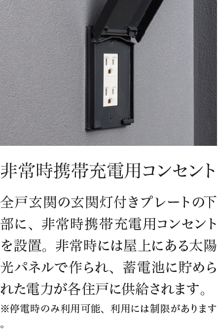 非常時携帯充電用コンセント 全戸玄関の玄関灯付きプレートの下部に、非常時携帯充電用コンセントを設置。非常時には屋上にある太陽光パネルで作られ、蓄電池に貯められた電力が各住戸に供給されます。※停電時のみ利用可能、利用には制限があります。
