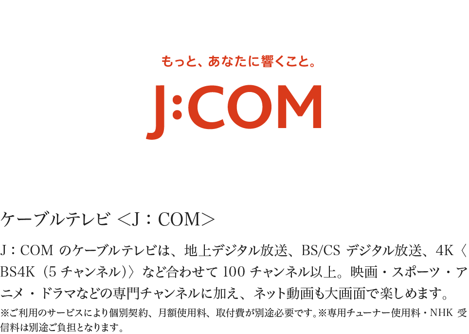 ケーブルテレビ ＜J：COM＞ J：COMのケーブルテレビは、地上デジタル放送、BS/CSデジタル放送、4K〈BS4K（5チャンネル）〉など合わせて100チャンネル以上。映画・スポーツ・アニメ・ドラマなどの専門チャンネルに加え、ネット動画も大画面で楽しめます。※ご利用のサービスにより個別契約、月額使用料、取付費が別途必要です。※専用チューナー使用料・NHK受信料は別途ご負担となります。