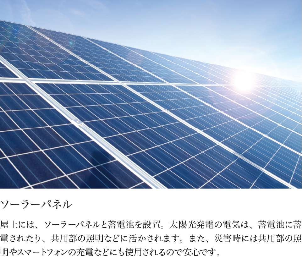 ソーラーパネル 屋上には、ソーラーパネルと蓄電池を設置。太陽光発電の電気は、蓄電池に蓄電されたり、共用部の照明などに活かされます。また、災害時には共用部の照明やスマートフォンの充電などにも使用されるので安心です。