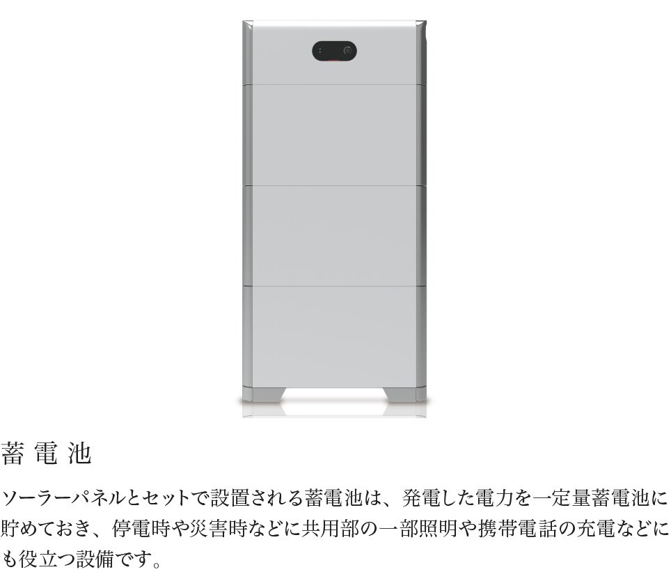 蓄電池 ソーラーパネルとセットで設置される蓄電池は、発電した電力を一定量蓄電池に貯めておき、停電時や災害時などに共用部の一部照明や携帯電話の充電などにも役立つ設備です。