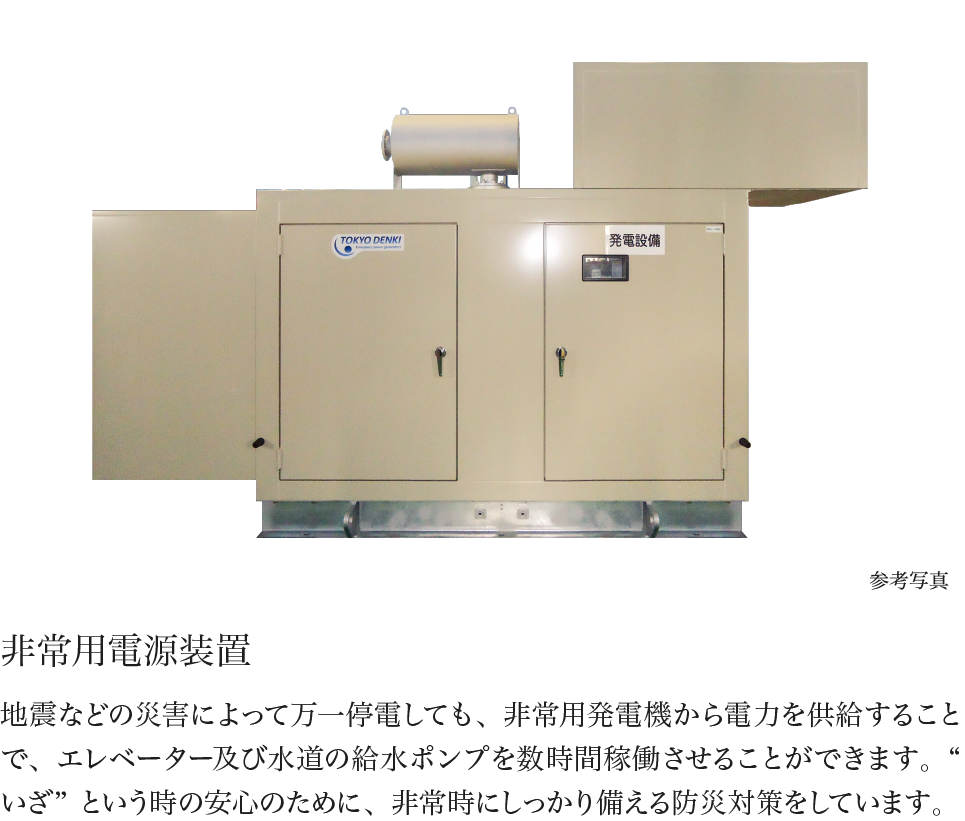 非常用電源装置 地震などの災害によって万一停電しても、非常用発電機から電力を供給することで、エレベーター及び水道の給水ポンプを数時間稼働させることができます。“いざ”という時の安心のために、非常時にしっかり備える防災対策をしています。