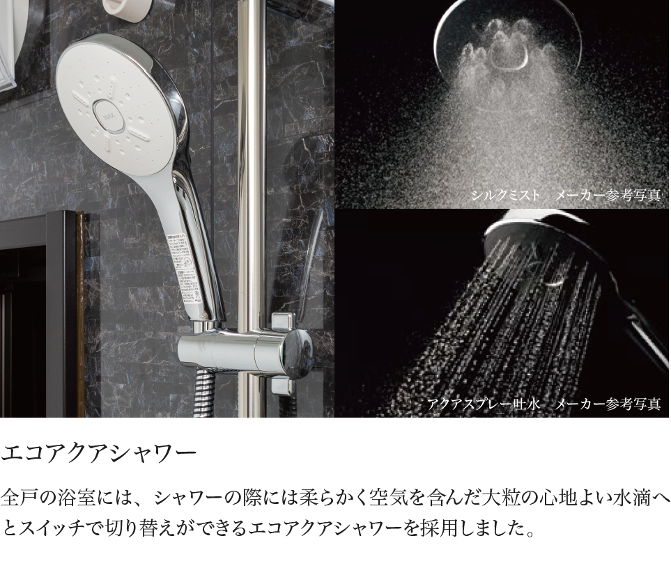 エコアクアシャワー 全戸の浴室には、シャワーの際には柔らかく空気を含んだ大粒の心地よい水滴へとスイッチで切り替えができるエコアクアシャワーを採用しました。