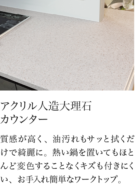 アクリル人造大理石 カウンター 質感が高く、油汚れもサッと拭くだけで綺麗に。熱い鍋を置いてもほとんど変色することなくキズも付きにくい、お手入れ簡単なワークトップ。