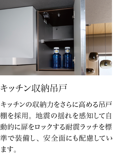 キッチン収納吊戸 キッチンの収納力をさらに高める吊戸棚を採用。地震の揺れを感知して自動的に扉をロックする耐震ラッチを標準で装備し、安全面にも配慮しています。