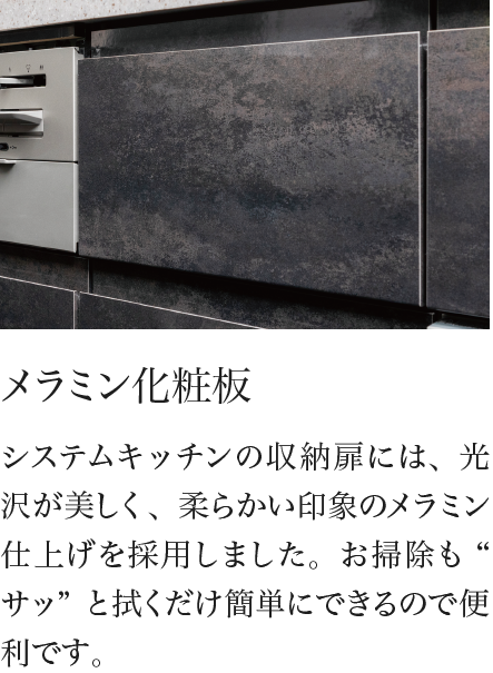 メラミン化粧板 システムキッチンの収納扉には、光沢が美しく、柔らかい印象のメラミン仕上げを採用しました。お掃除も“サッ”と拭くだけ簡単にできるので便利です。