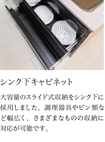 シンク下キャビネット 大容量のスライド式収納をシンク下に採用しました。調理器具やビン類など幅広く、さまざまなものの収納に対応が可能です。