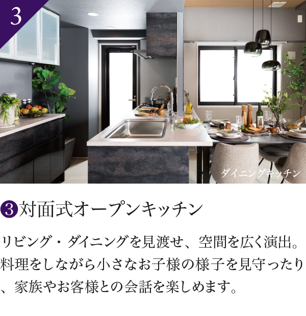 3 対面式オープンキッチン リビング・ダイニングを見渡せ、空間を広く演出。料理をしながら小さなお子様の様子を見守ったり、家族やお客様との会話を楽しめます。