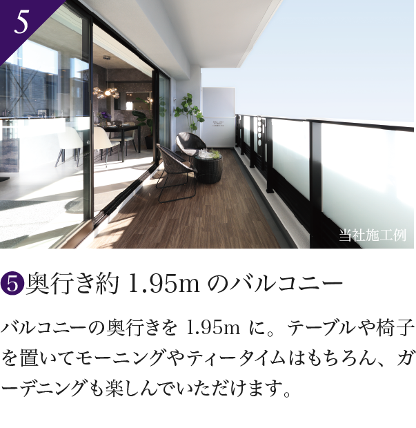 5 奥行き約1.95mのバルコニー バルコニーの奥行きを1.95mに。テーブルや椅子を置いてモーニングやティータイムはもちろん、ガーデニングも楽しんでいただけます。