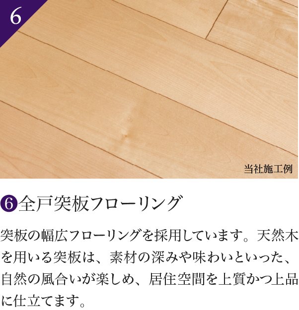 6 全戸突板フローリング 突板の幅広フローリングを採用しています。天然木を用いる突板は、素材の深みや味わいといった、自然の風合いが楽しめ、居住空間を上質かつ上品に仕立てます。