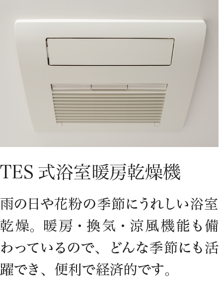 TES式浴室暖房乾燥機 雨の日や花粉の季節にうれしい浴室乾燥。暖房・換気・涼風機能も備わっているので、どんな季節にも活躍でき、便利で経済的です。