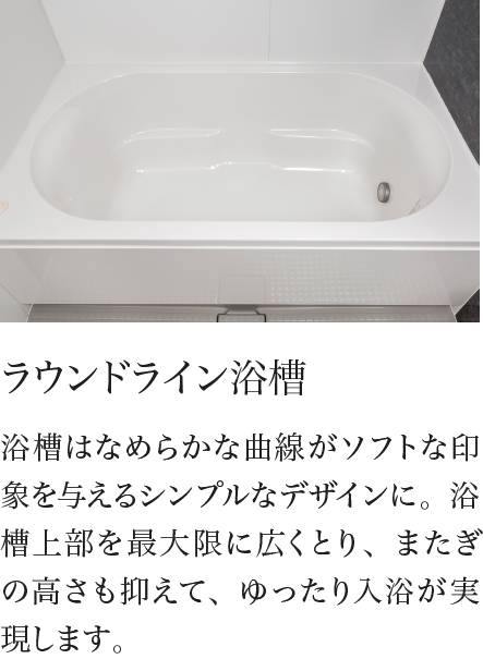 ラウンドライン浴槽 浴槽はなめらかな曲線がソフトな印象を与えるシンプルなデザインに。浴槽上部を最大限に広くとり、またぎの高さも抑えて、ゆったり入浴が実現します。