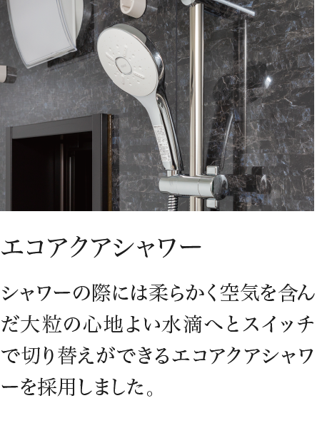 エコアクアシャワー シャワーの際には柔らかく空気を含んだ大粒の心地よい水滴へとスイッチで切り替えができるエコアクアシャワーを採用しました。