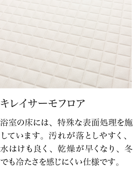 キレイサーモフロア 浴室の床には、特殊な表面処理を施しています。汚れが落としやすく、水はけも良く、乾燥が早くなり、冬でも冷たさを感じにくい仕様です。