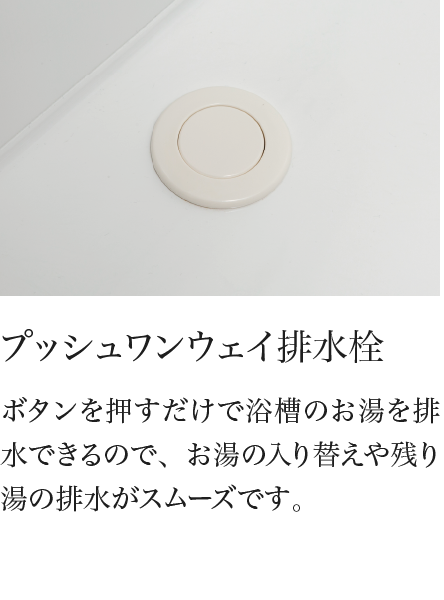 プッシュワンウェイ排水栓 ボタンを押すだけで浴槽のお湯を排水できるので、お湯の入り替えや残り湯の排水がスムーズです。