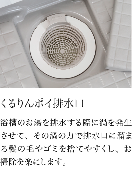 くるりんポイ排水口 浴槽のお湯を排水する際に渦を発生させて、その渦の力で排水口に溜まる髪の毛やゴミを捨てやすくし、お掃除を楽にします。