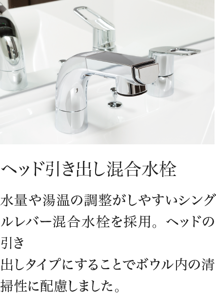 ヘッド引き出し混合水栓 水量や湯温の調整がしやすいシングルレバー混合水栓を採用。ヘッドの引き出しタイプにすることでボウル内の清掃性に配慮しました。