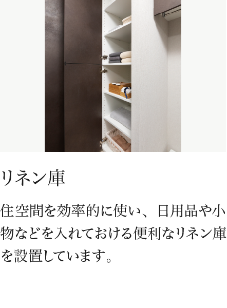 リネン庫 住空間を効率的に使い、日用品や小物などを入れておける便利なリネン庫を設置しています。