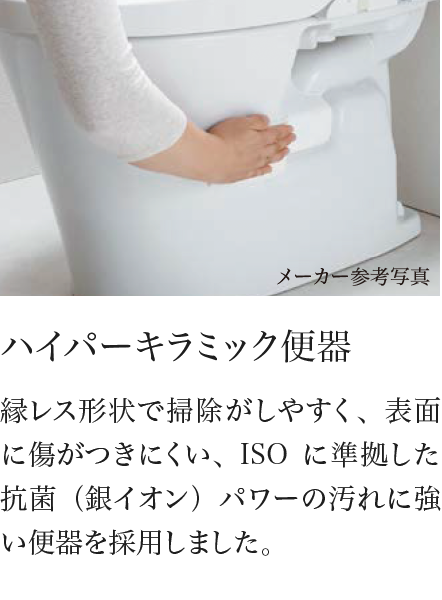 ハイパーキラミック便器 縁レス形状で掃除がしやすく、表面に傷がつきにくい、ISOに準拠した抗菌（銀イオン）パワーの汚れに強い便器を採用しました。
