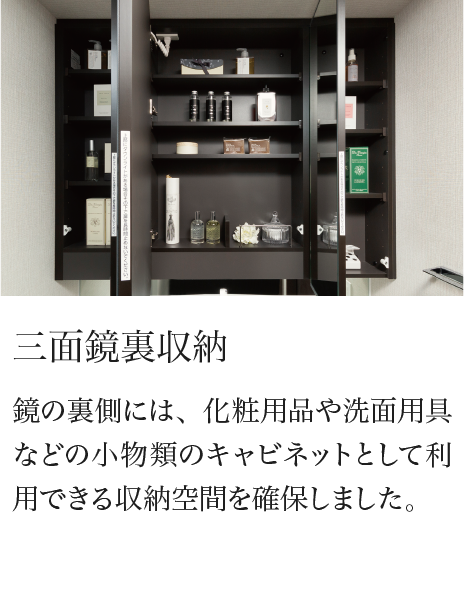 三面鏡裏収納 鏡の裏側には、化粧用品や洗面用具などの小物類のキャビネットとして利用できる収納空間を確保しました。