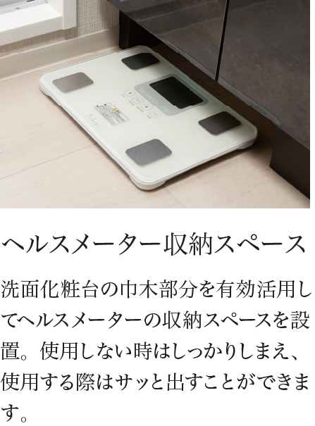 ヘルスメーター収納スペース 洗面化粧台の巾木部分を有効活用してヘルスメーターの収納スペースを設置。使用しない時はしっかりしまえ、使用する際はサッと出すことができます。