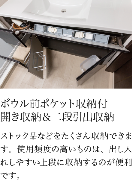 ボウル前ポケット収納付 開き収納＆二段引出収納 ストック品などをたくさん収納できます。使用頻度の高いものは、出し入れしやすい上段に収納するのが便利です。