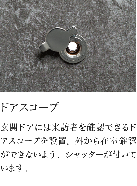 ドアスコープ 玄関ドアには来訪者を確認できるドアスコープを設置。外から在室確認ができないよう、シャッターが付いています。