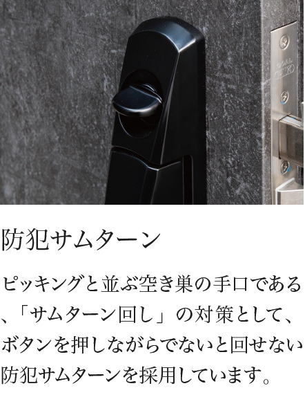防犯サムターン ピッキングと並ぶ空き巣の手口である、「サムターン回し」の対策として、ボタンを押しながらでないと回せない防犯サムターンを採用しています。