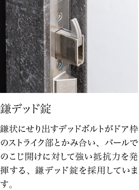 鎌デッド錠 鎌状にせり出すデッドボルトがドア枠のストライク部とかみ合い、バールでのこじ開けに対して強い抵抗力を発揮する、鎌デッド錠を採用しています。