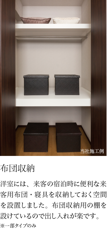 布団収納 洋室には、来客の宿泊時に便利な来客用布団・寝具を収納しておく空間を設置しました。布団収納用の棚を設けているので出し入れが楽です。※一部タイプのみ