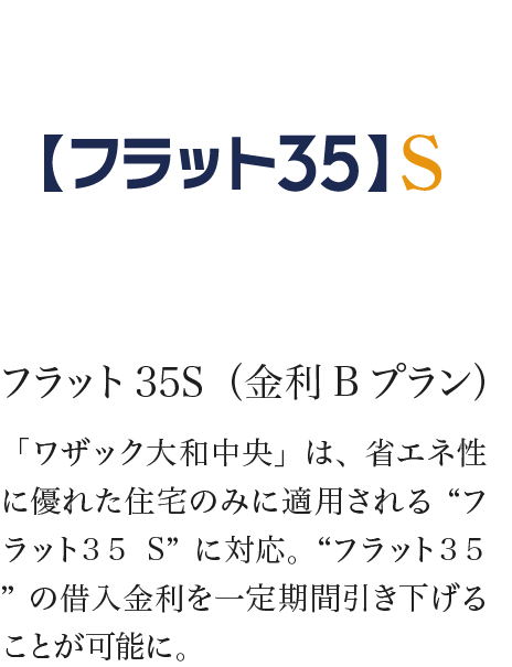フラット35S（金利Bプラン） 「ワザック大和中央」は、省エネ性に優れた住宅のみに適用される“フラット35S”に対応。“フラット35”の借入金利を一定期間引き下げることが可能に。