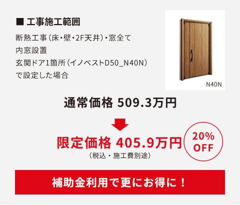 工事施工範囲　断熱工事（床・壁・2F天井）・窓全て内窓設置。玄関ドア1か所（イノベストD50_N40N）で設定した場合定価509.3万円が20%OFFで405.9万円（施工費別途）に。補助金利用で更にお得に！
